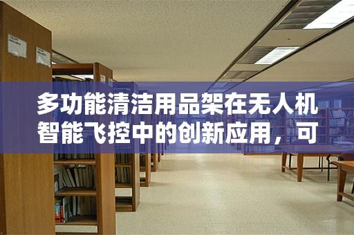 多功能清洁用品架在无人机智能飞控中的创新应用，可行吗？