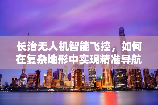 长治无人机智能飞控，如何在复杂地形中实现精准导航？