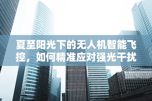 夏至阳光下的无人机智能飞控，如何精准应对强光干扰？