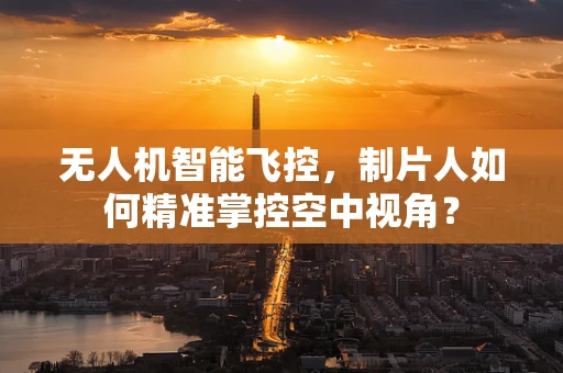 无人机智能飞控，制片人如何精准掌控空中视角？