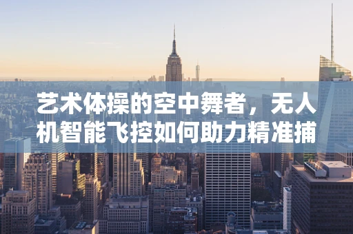 艺术体操的空中舞者，无人机智能飞控如何助力精准捕捉精彩瞬间？