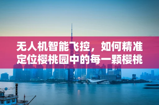 无人机智能飞控，如何精准定位樱桃园中的每一颗樱桃？