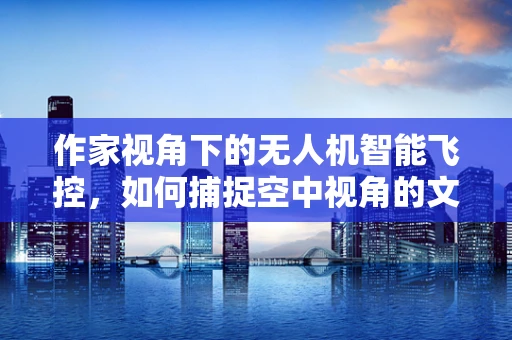 作家视角下的无人机智能飞控，如何捕捉空中视角的文学灵感？