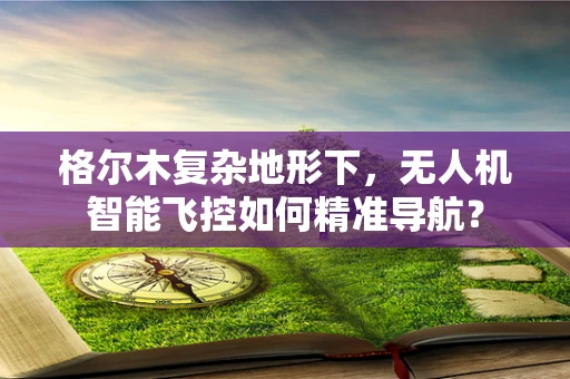 格尔木复杂地形下，无人机智能飞控如何精准导航？