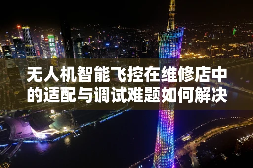 无人机智能飞控在维修店中的适配与调试难题如何解决？
