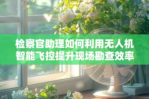 检察官助理如何利用无人机智能飞控提升现场勘查效率？