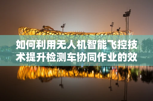 如何利用无人机智能飞控技术提升检测车协同作业的效率？