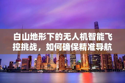 白山地形下的无人机智能飞控挑战，如何确保精准导航与安全飞行？