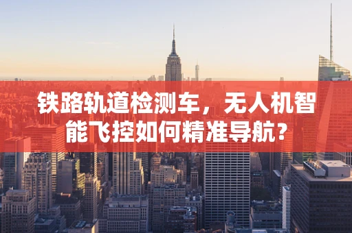 铁路轨道检测车，无人机智能飞控如何精准导航？