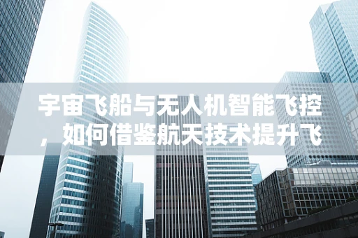 宇宙飞船与无人机智能飞控，如何借鉴航天技术提升飞行安全？