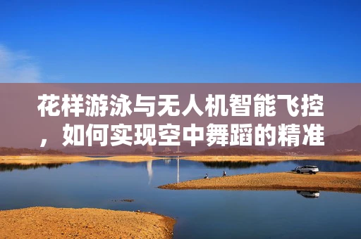花样游泳与无人机智能飞控，如何实现空中舞蹈的精准控制？