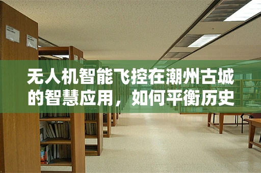 无人机智能飞控在潮州古城的智慧应用，如何平衡历史遗迹保护与现代技术融合？