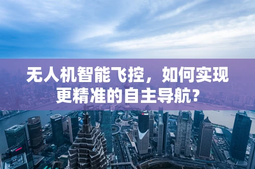 无人机智能飞控，如何实现更精准的自主导航？