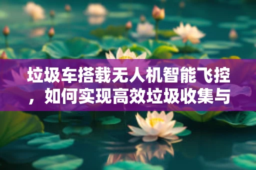 垃圾车搭载无人机智能飞控，如何实现高效垃圾收集与精准定位？