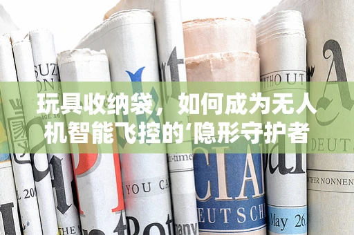 玩具收纳袋，如何成为无人机智能飞控的‘隐形守护者’？