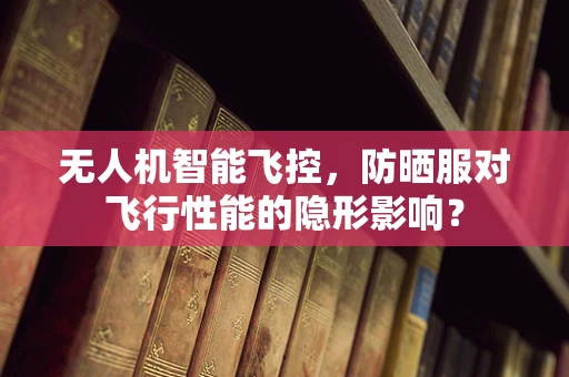 无人机智能飞控，防晒服对飞行性能的隐形影响？