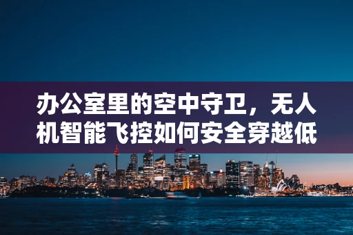 办公室里的空中守卫，无人机智能飞控如何安全穿越低空迷宫？