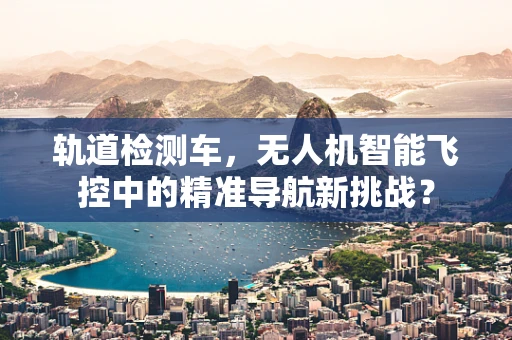 轨道检测车，无人机智能飞控中的精准导航新挑战？