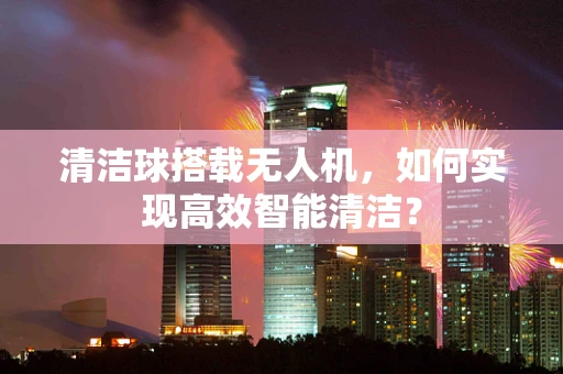 清洁球搭载无人机，如何实现高效智能清洁？