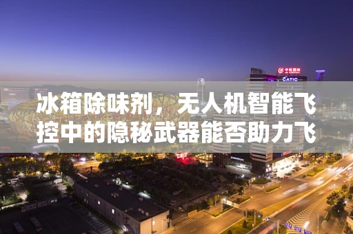 冰箱除味剂，无人机智能飞控中的隐秘武器能否助力飞行安全？