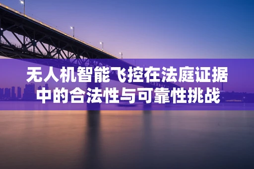 无人机智能飞控在法庭证据中的合法性与可靠性挑战
