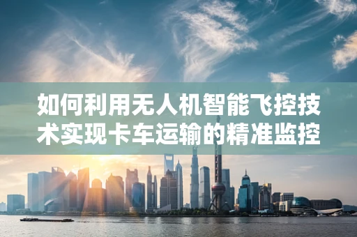 如何利用无人机智能飞控技术实现卡车运输的精准监控与安全保障？