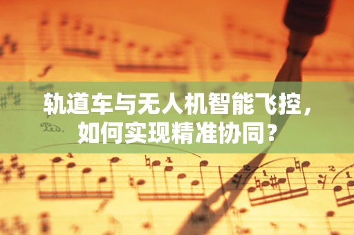 轨道车与无人机智能飞控，如何实现精准协同？