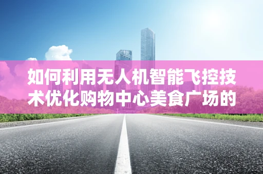 如何利用无人机智能飞控技术优化购物中心美食广场的空中导览体验？
