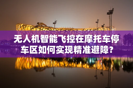 无人机智能飞控在摩托车停车区如何实现精准避障？