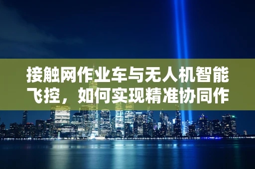 接触网作业车与无人机智能飞控，如何实现精准协同作业？