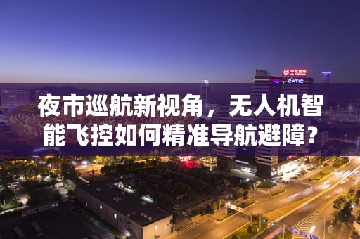 夜市巡航新视角，无人机智能飞控如何精准导航避障？