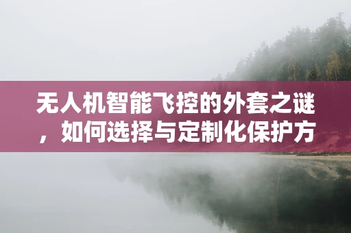 无人机智能飞控的外套之谜，如何选择与定制化保护方案？