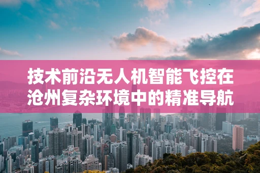 技术前沿无人机智能飞控在沧州复杂环境中的精准导航挑战