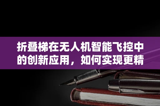 折叠梯在无人机智能飞控中的创新应用，如何实现更精准的起飞与降落？