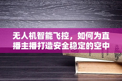 无人机智能飞控，如何为直播主播打造安全稳定的空中视角？