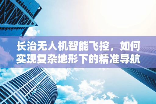 长治无人机智能飞控，如何实现复杂地形下的精准导航？