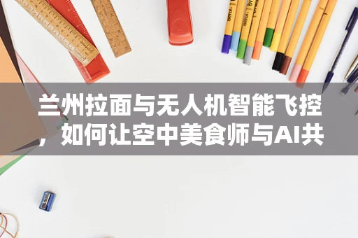 兰州拉面与无人机智能飞控，如何让空中美食师与AI共舞？
