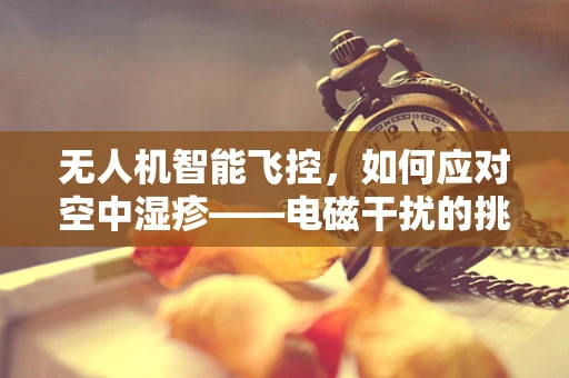 无人机智能飞控，如何应对空中湿疹——电磁干扰的挑战？
