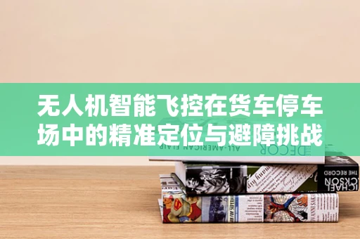 无人机智能飞控在货车停车场中的精准定位与避障挑战