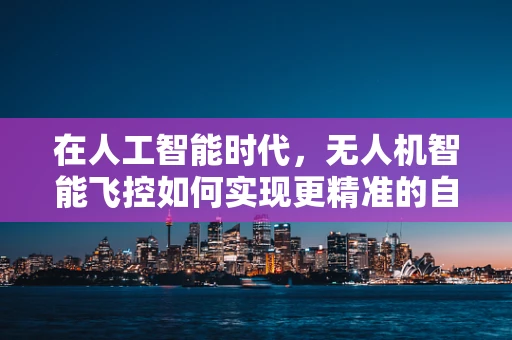 在人工智能时代，无人机智能飞控如何实现更精准的自主导航？