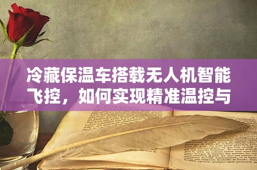 冷藏保温车搭载无人机智能飞控，如何实现精准温控与自主导航的完美融合？