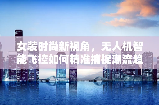 女装时尚新视角，无人机智能飞控如何精准捕捉潮流趋势？