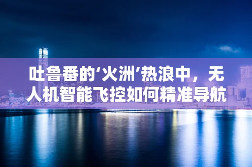 吐鲁番的‘火洲’热浪中，无人机智能飞控如何精准导航？