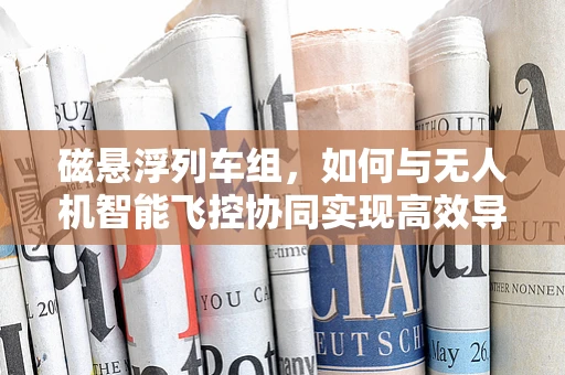 磁悬浮列车组，如何与无人机智能飞控协同实现高效导航？