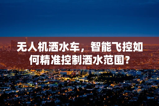 无人机洒水车，智能飞控如何精准控制洒水范围？
