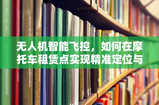 无人机智能飞控，如何在摩托车租赁点实现精准定位与自主导航？
