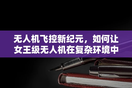 无人机飞控新纪元，如何让女王级无人机在复杂环境中优雅导航？