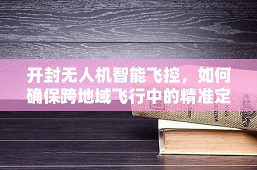 开封无人机智能飞控，如何确保跨地域飞行中的精准定位？