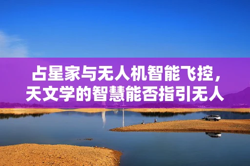 占星家与无人机智能飞控，天文学的智慧能否指引无人机精准飞行？