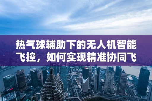 热气球辅助下的无人机智能飞控，如何实现精准协同飞行？